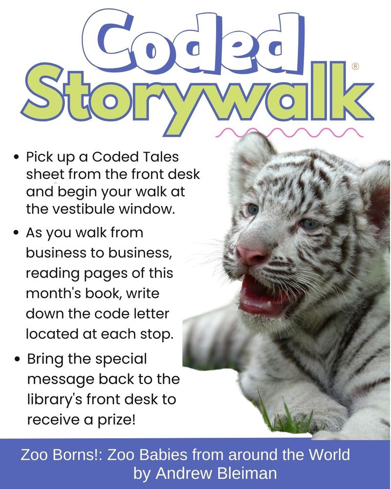A black and white tiger cub. Text says Coded StoryWalk. Pick up a Coded Tales sheet from the front desk and begin your walk at the vestibule window. As you walk from business to business, reading pages of this month's book, write down the code letter located at each stop. Bring the special message back to the library's front desk to receive a prize. Zoo Born: Zoo Babies from Around the World by Andrew Bleiman.