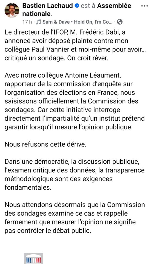 Bastien Lachaud est à Assemblée

nationale.

Le directeur de l'IFOP, M. Frédéric Dabi, a annoncé avoir déposé plainte contre mon collègue Paul Vannier et moi-même pour avoir... critiqué un sondage. On croit rêver.

Avec notre collègue Antoine Léaument, rapporteur de la commission d'enquête sur l'organisation des élections en France, nous saisissons officiellement la Commission des sondages. Car cette initiative interroge directement l'impartialité qu'un institut prétend garantir lorsqu'il mesure l'opinion publique.

Nous refusons cette dérive.

Dans une démocratie, la discussion publique, l'examen critique des données, la transparence méthodologique sont des exigences fondamentales.

Nous attendons désormais que la Commission des sondages examine ce cas et rappelle fermement que mesurer l'opinion ne signifie pas contrôler le débat public.
