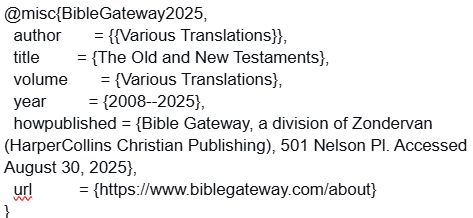 @misc{BibleGateway2025, author = {{Various Translations}}, title = {The Old and New Testaments}, volume = {Various Translations}, year = {2008--2025}, howpublished = {Bible Gateway, a division of Zondervan (HarperCollins Christian Publishing), 501 Nelson Pl. Accessed August 30, 2025}, url = {https://www.biblegateway.com/about} } 
