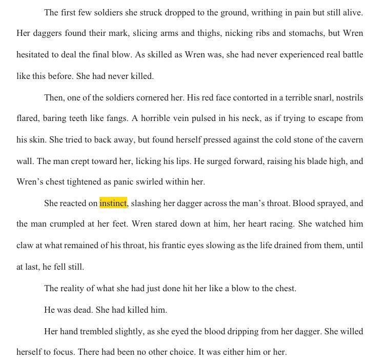 Screenshot from Microsoft Word.
Text: The first few soldiers she struck dropped to the ground, writhing in pain but still alive. Her daggers found their mark, slicing arms and thighs, nicking ribs and stomachs, but Wren hesitated to deal the final blow. As skilled as Wren was, she had never experienced real battle like this before. She had never killed.
Then, one of the soldiers cornered her. His red face contorted in a terrible snarl, nostrils flared, baring teeth like fangs. A horrible vein pulsed in his neck, as if trying to escape from his skin. She tried to back away, but found herself pressed against the cold stone of the cavern wall. The man crept toward her, licking his lips. He surged forward, raising his blade high, and Wren’s chest tightened as panic swirled within her.
She reacted on instinct, slashing her dagger across the man’s throat. Blood sprayed, and the man crumpled at her feet. Wren stared down at him, her heart racing. She watched him claw at what remained of his throat, his frantic eyes slowing as the life drained from them, until at last, he fell still.
The reality of what she had just done hit her like a blow to the chest.
He was dead. She had killed him.
Her hand trembled slightly, as she eyed the blood dripping from her dagger. She willed herself to focus. There had been no other choice. It was either him or her.