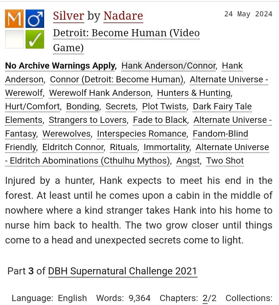 Title: Silver

Author: Nadare

Rating: Mature

Archive Warning: No Archive Warnings Apply

Category: M/M

Fandom: Detroit: Become Human (Video Game)

Relationship: Hank Anderson/Connor

Characters: Hank Anderson, Connor (Detroit: Become Human)

Additional Tags: Alternate Universe - Werewolf, Werewolf Hank Anderson, Hunters & Hunting, Hurt/Comfort, Bonding, Secrets, Plot Twists, Dark Fairy Tale Elements, Strangers to Lovers, Fade to Black, Alternate Universe - Fantasy, Werewolves, Interspecies Romance, Fandom-Blind Friendly, Eldritch Connor, Rituals, Immortality, Alternate Universe - Eldritch Abominations (Cthulhu Mythos), Angst, Two Shot

Summary: Injured by a hunter, Hank expects to meet his end in the forest. At least until he comes upon a cabin in the middle of nowhere where a kind stranger takes Hank into his home to nurse him back to health. The two grow closer until things come to a head and unexpected secrets come to light.