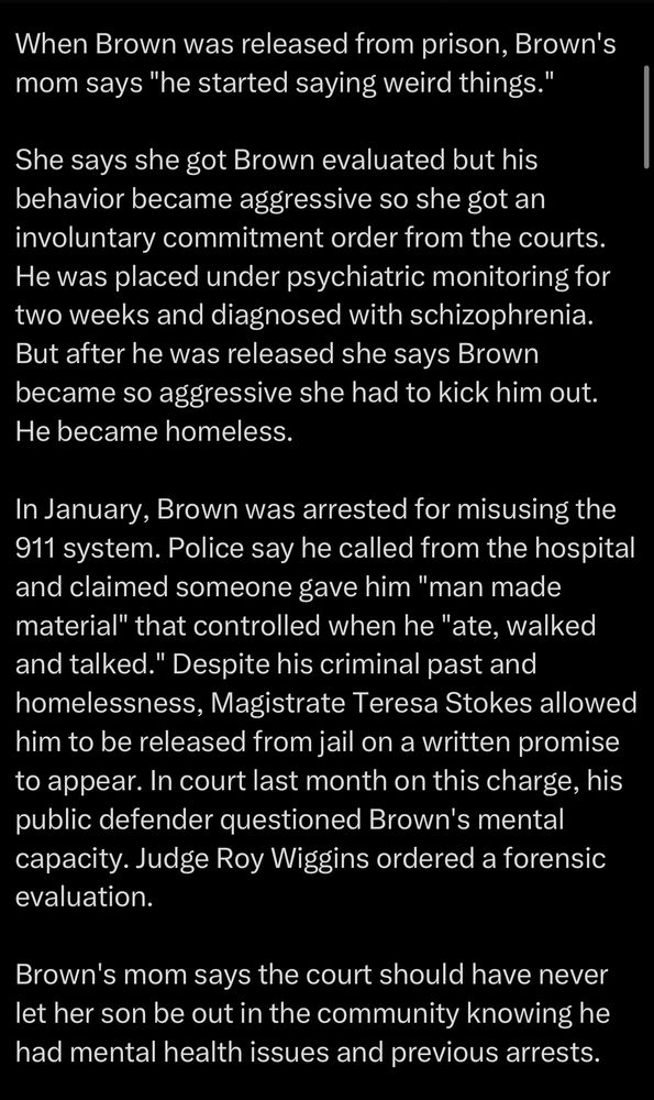 Quando Brown foi libertado da prisão, a mãe de Brown diz que "ele começou a dizer coisas estranhas".

Ela diz que avaliou Brown, mas seu comportamento se tornou agressivo, então ela recebeu uma ordem de compromisso involuntário dos tribunais.

Ele foi colocado sob monitoramento psiquiátrico por duas semanas e diagnosticado com esquizofrenia.

Mas depois que ele foi liberado, ela diz que Brown se tornou tão agressivo que teve que expulsá-lo.

Ele ficou sem-teto.

Em janeiro, Brown foi preso por uso indevido do sistema 911. A polícia diz que ele ligou do hospital e afirmou que alguém lhe deu "material feito pelo homem" que controlava quando ele "comia, andava e falava". Apesar de seu passado criminoso e falta de moradia, a magistrada Teresa Stokes permitiu que ele fosse libertado da prisão com uma promessa por escrito de aparecer. No tribunal no mês passado sobre essa acusação, seu defensor público questionou a capacidade mental de Brown. O juiz Roy Wiggins ordenou uma avaliação forense.

A mãe de Brown diz que o tribunal nunca deveria ter deixado seu filho sair na comunidade sabendo que ele tinha problemas de saúde mental e prisões anteriores.