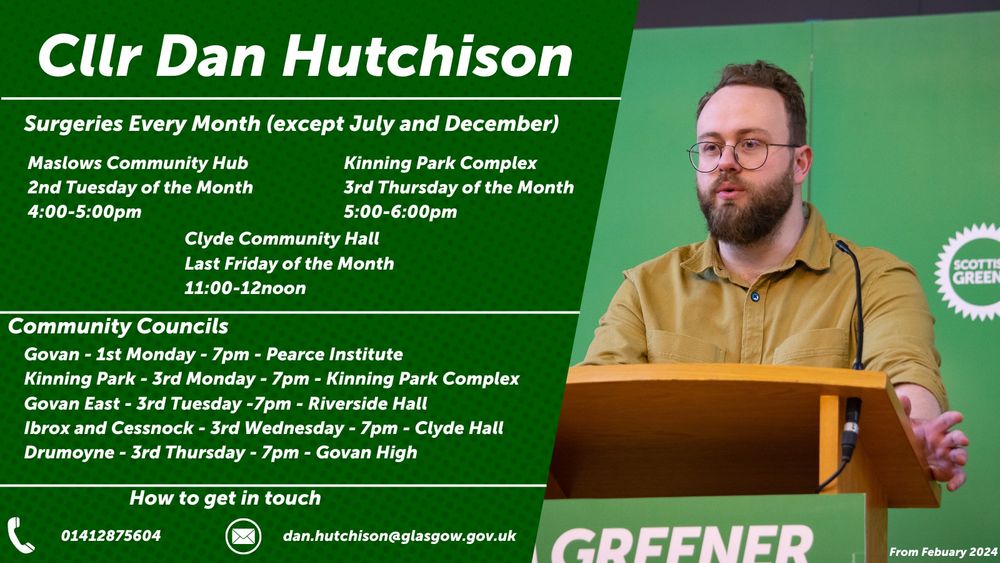 Graphic with picture of Dan and contact details for surgeries, community councils and contact details. 

Surgeries Every Month (except July and December)

Maslow's Community Hub
2nd Tuesday of the Month
4:00-5:00pm

Kinning Park Complex
3rd Thursday of the Month
5:00-6:00pm

Clyde Community Hall
Last Friday of the Month 
11:00-12noon

Community Councils

Govan - 1st Monday - 7pm - Pearce Institute
Kinning Park - 3rd Monday - 7pm - Kinning Park Complex
Govan East - 3rd Tuesday - 7pm - Riverside Hall
Ibrox and Cessnock - 3rd Wednesday - 7pm - Clyde Hall
Drumoyne - 3rd Thursday - 7pm - Govan High 

How to get in touch 

Phone - 01412875604
E-mail - dan.hutchison@glasgow.gov.uk