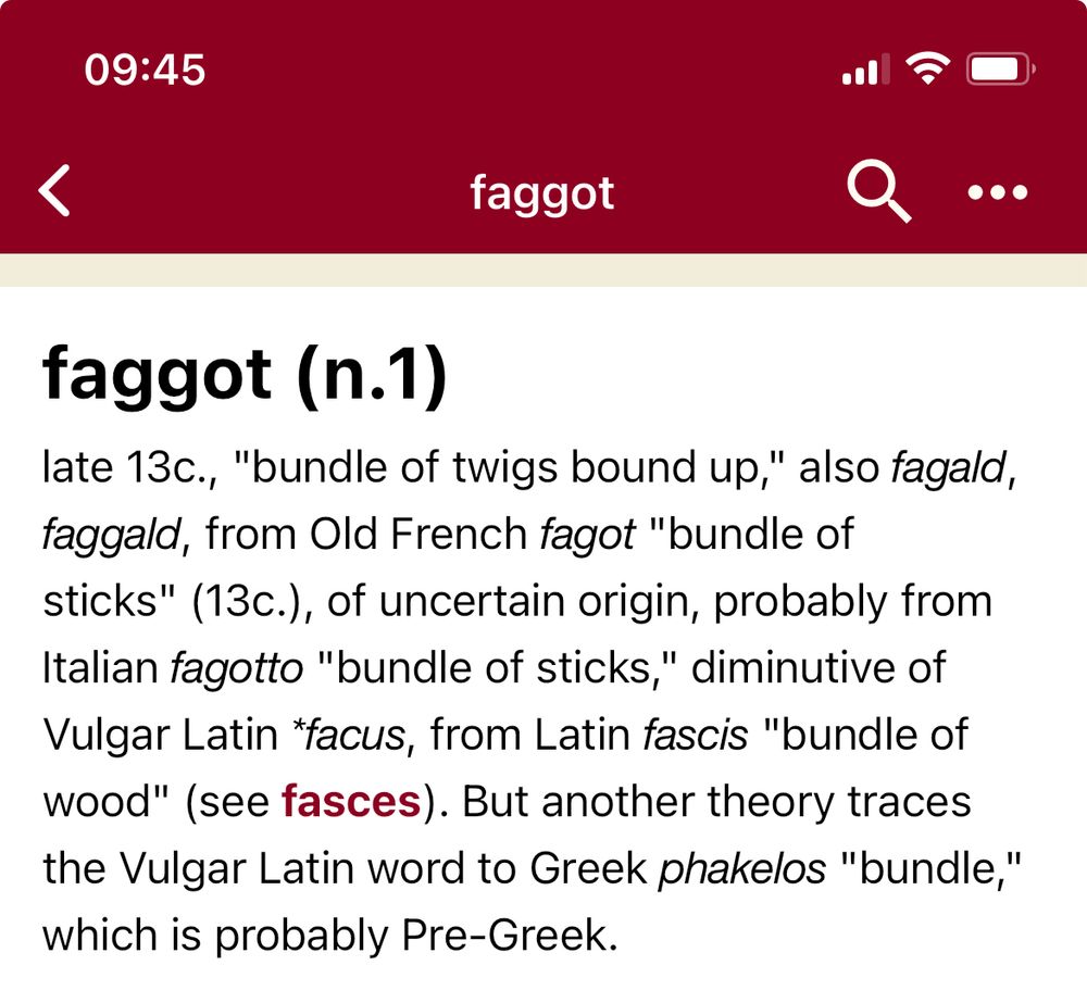 Etymonline entry for “faggot”, reading: late 13c., "bundle of twigs bound up," also fagald, faggald, from Old French fagot "bundle of sticks" (13c.), of uncertain origin, probably from Italian fagotto "bundle of sticks," diminutive of Vulgar Latin *facus, from Latin fascis "bundle of wood" (see fasces). But another theory traces the Vulgar Latin word to Greek phakelos "bundle," which is probably Pre-Greek.