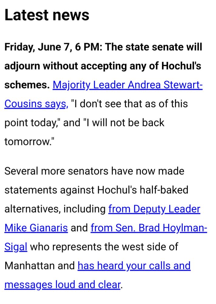 Friday, June 7, 6 PM: The state senate will adjourn without accepting any of Hochul's schemes. Majority Leader Andrea Stewart-Cousins says, "I don't see that as of this point today," and "I will not be back tomorrow."

Several more senators have now made statements against Hochul's half-baked alternatives, including from Deputy Leader Mike Gianaris and from Sen. Brad Hoylman-Sigal who represents the west side of Manhattan and has heard your calls and messages loud and clear.