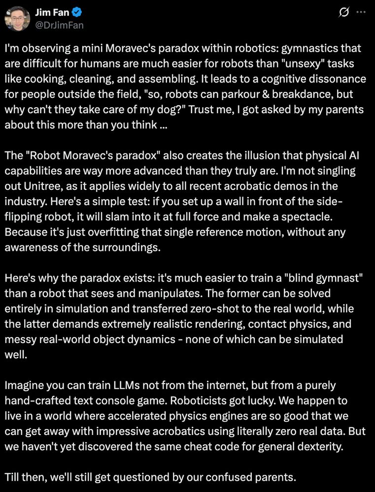 "I'm observing a mini Moravec's paradox within robotics: gymnastics that are difficult for humans are much easier for robots than "unsexy" tasks like cooking, cleaning, and assembling. It leads to a cognitive dissonance for people outside the field, "so, robots can parkour & breakdance, but why can't they take care of my dog?" Trust me, I got asked by my parents about this more than you think ... 

The "Robot Moravec's paradox" also creates the illusion that physical AI capabilities are way more advanced than they truly are. I'm not singling out Unitree, as it applies widely to all recent acrobatic demos in the industry. Here's a simple test: if you set up a wall in front of the side-flipping robot, it will slam into it at full force and make a spectacle. Because it's just overfitting that single reference motion, without any awareness of the surroundings.

Here's why the paradox exists: it's much easier to train a "blind gymnast" than a robot that sees and manipulates. The former can be solved entirely in simulation and transferred zero-shot to the real world, while the latter demands extremely realistic rendering, contact physics, and messy real-world object dynamics - none of which can be simulated well. 

Imagine you can train LLMs not from the internet, but from a purely hand-crafted text console game. Roboticists got lucky. We happen to live in a world where accelerated physics engines are so good that we can get away with impressive acrobatics using literally zero real data. But we haven't yet discovered the same cheat code for general dexterity. 

Till then, we'll still get questioned by our confused parents."