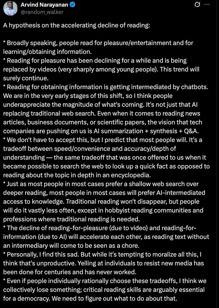 "A hypothesis on the accelerating decline of reading:  

* Broadly speaking, people read for pleasure/entertainment and for learning/obtaining information. 
* Reading for pleasure has been declining for a while and is being replaced by videos (very sharply among young people). This trend will surely continue. 
* Reading for obtaining information is getting intermediated by chatbots. We are in the very early stages of this shift, so I think people underappreciate the magnitude of what's coming. It's not just that AI replacing traditional web search. Even when it comes to reading news articles, business documents, or scientific papers, the vision that tech companies are pushing on us is AI summarization + synthesis + Q&A. 
* We don't have to accept this, but I predict that most people will. It's a tradeoff between speed/convenience and accuracy/depth of understanding — the same tradeoff that was once offered to us when it became possible to search the web to look up a quick fact as opposed to reading about the topic in depth in an encyclopedia. 
* Just as most people in most cases prefer a shallow web search over deeper reading, most people in most cases will prefer AI-intermediated access to knowledge. Traditional reading won't disappear, but people will do it vastly less often, except in hobbyist reading communities and professions where traditional reading is needed. 
* The decline of reading-for-pleasure (due to video) and reading-for-information (due to AI) will accelerate each other, as reading text without an intermediary will come to be seen as a chore. 
* Personally, I find this sad. But while it's tempting to moralize all this, I think that's unproductive. Yelling at individuals to resist new media has been done for centuries and has never worked. 
* Even if people individually rationally choose these tradeoffs, I think we collectively lose something; critical reading skills are arguably essential for a democracy. We need to figure out what to do about that.