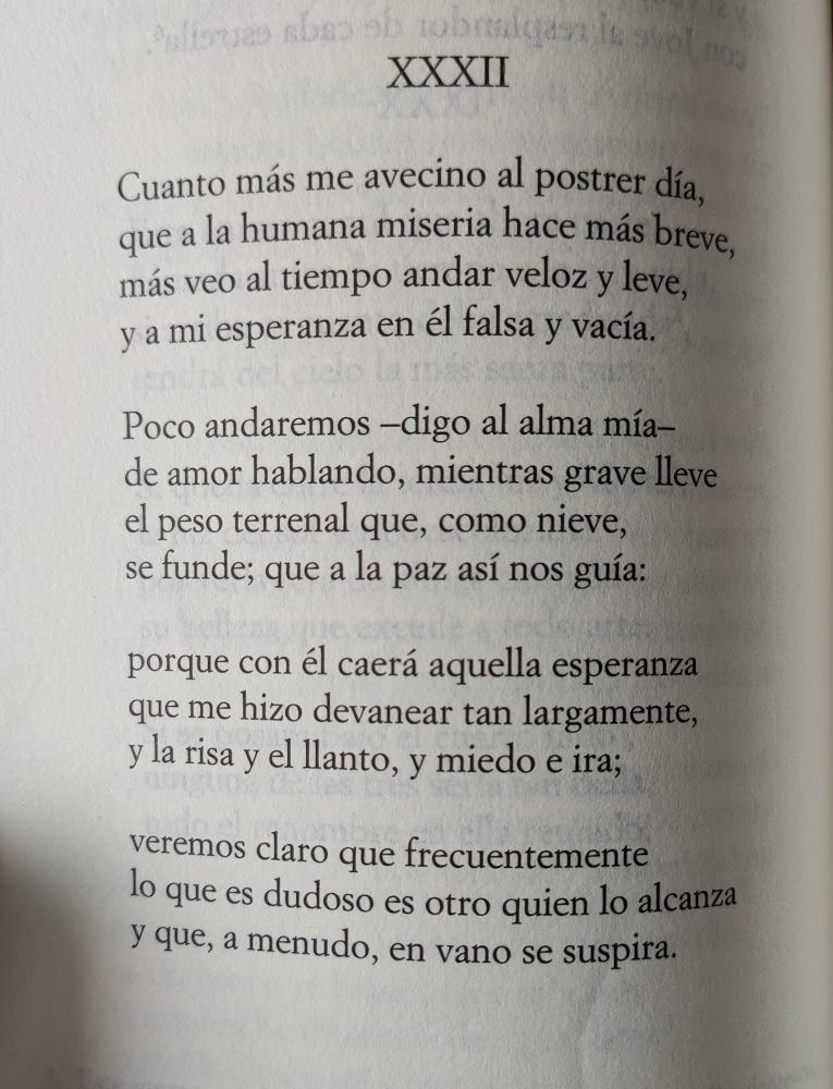 XXXII
Cuanto más me avecino al postrer día,
que a la humana miseria hace más breve,
más veo al tiempo andar veloz y leve,
y a mi esperanza en él falsa y vacía.
Poco andaremos –digo al alma mía–
de amor hablando, mientras grave lleve
el peso terrenal que, como nieve,
se funde; que a la paz así nos guía:
porque con él caerá aquella esperanza
que me hizo devanear tan largamente
y la risa y el llanto; y miedo e ira
veremos claro que frecuentemente
lo que es dudoso es otro quien lo alcanza
y que, a menudo, en vano se suspira.
