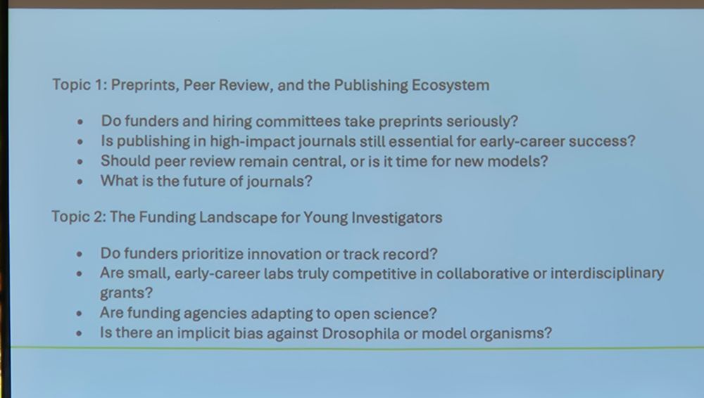 Topic 1: Preprints, Peer Review, and the Publishing Ecosystem

Do funders and hiring committees take preprints seriously?

Is publishing in high-impact journals still essential for early-career success?

Should peer review remain central, or is it time for new models?

What is the future of journals?

Topic 2: The Funding Landscape for Young Investigators

Do funders prioritize innovation or track record?

Are small, early-career labs truly competitive in collaborative or interdisciplinary grants?

Are funding agencies adapting to open science?

Is there an implicit bias against Drosophila or model organisms?
