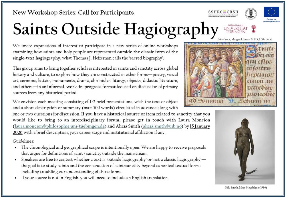 New Workshop Series: Call for Participants
Saints Outside Hagiography

We invite expressions of interest to participate in a new series of online workshops examining how saints and holy people are represented outside the classic form of the single-text hagiography, what Thomas J. Heffernan calls the ‘sacred biography’. 

This group aims to bring together scholars interested in saints and sanctity across global history and culture, to explore how they are constructed in other forms—poetry, visual art, sermons, letters, monuments, drama, chronicles, liturgy, objects, didactic literature, and others—in an informal, work-in-progress format focused on discussion of primary sources from any historical period.  

We envision each meeting consisting of 1-2 brief presentations, with the text or object and a short description or summary (max 500 words) circulated in advance along with one or two questions for discussion. 

If you have a historical source or item related to sanctity that you would like to bring to an interdisciplinary forum, please get in touch with Laura Moncion (laura.moncion@philosophie.uni-tuebingen.de) and Alicia Smith (alicia.smith@uib.no) by 15 January 2026 with a brief description, your career stage and institutional affiliation if any. 

Guidelines:
•	The chronological and geographical scope is intentionally open. We are happy to receive proposals that argue for definitions of saint / sanctity outside the mainstream.
•	Speakers are free to contest whether a text is ‘outside hagiography’ or ‘not a classic hagiography’—the goal is to study saints and the construction of saint/sanctity beyond canonical textual forms, including troubling our understanding of those forms. 
•	If your source is not in English, you will need to include an English translation.