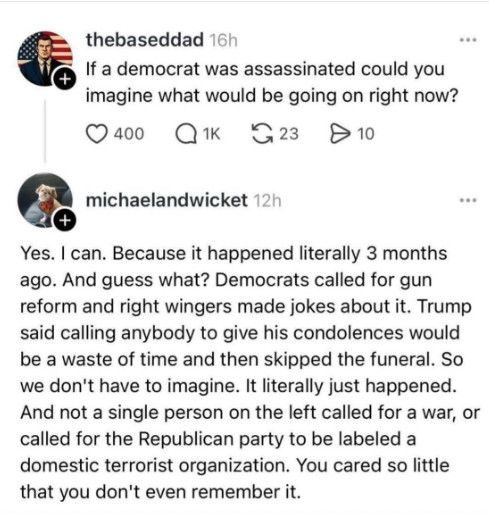 thebaseddad 16h
If a democrat was assassinated could you imagine what would be going on right now?

michaelandwicket 12h
Yes. I can. Because it happened literally 3 months ago. And guess what? Democrats called for gun reform and right wingers made jokes about it. Trump said calling anybody to give his condolences would be a waste of time and then skipped the funeral. So we don't have to imagine. It literally just happened.
And not a single person on the left called for a war, or called for the Republican party to be labeled a domestic terrorist organization. You cared so little that you don't even remember it.