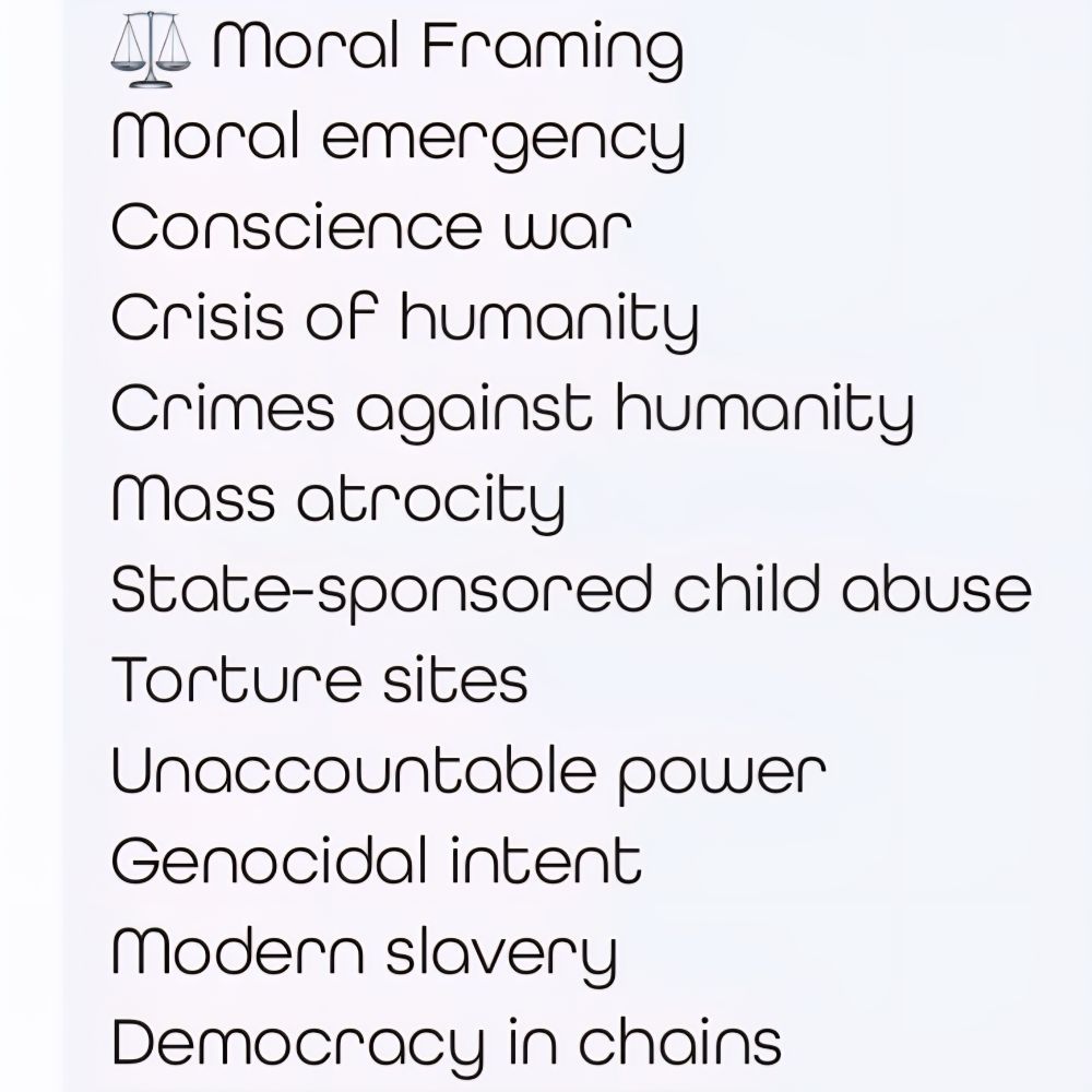 Moral Framing.
Moral emergency.
Conscience war.
Crisis of humanity. 
Crimes against humanity.
Mass atrocity. 
State-sponsored child abuse.
Torture sites. 
Unaccountable power. 
Genocidal intent.
Modern slavery. 
Democracy in chains.