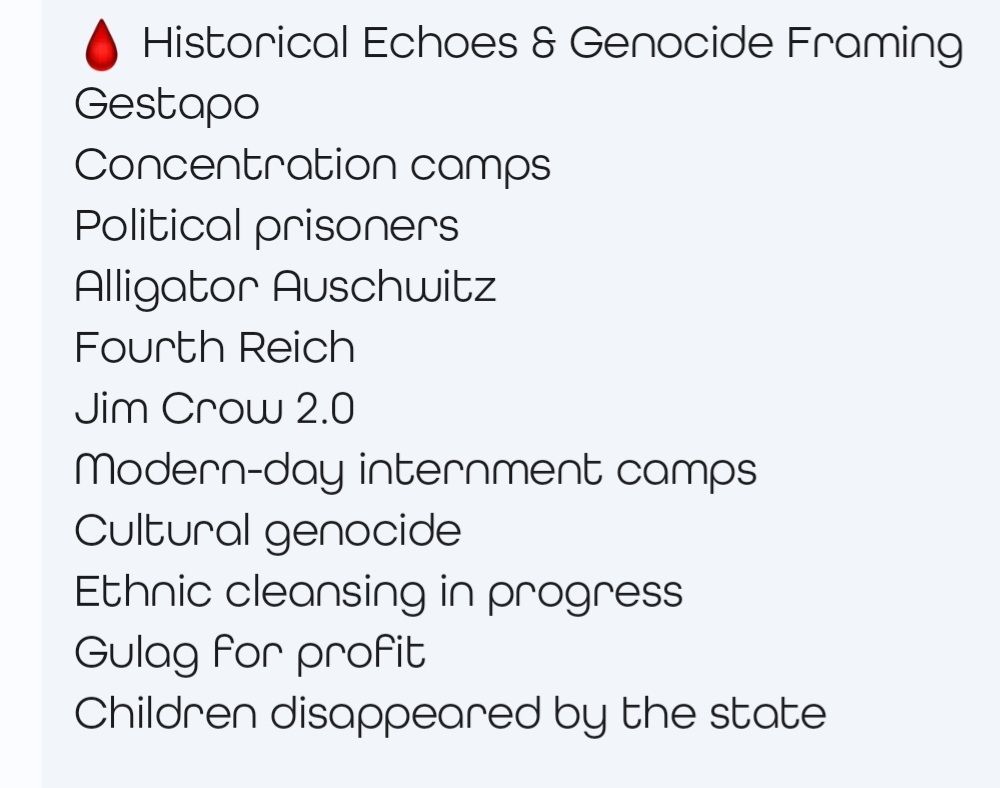 Historical Echoes Genocide Framing.
Gestapo.
Concentration camps.
Political prisoners.
Alligator Auschwitz.
Fourth Reich. 
JimCrow2.0.
Modern-day internment camps.
Cultural genocide.
Ethnic cleansing in progress.
Gulag for profit.
Children disappeared by the state.