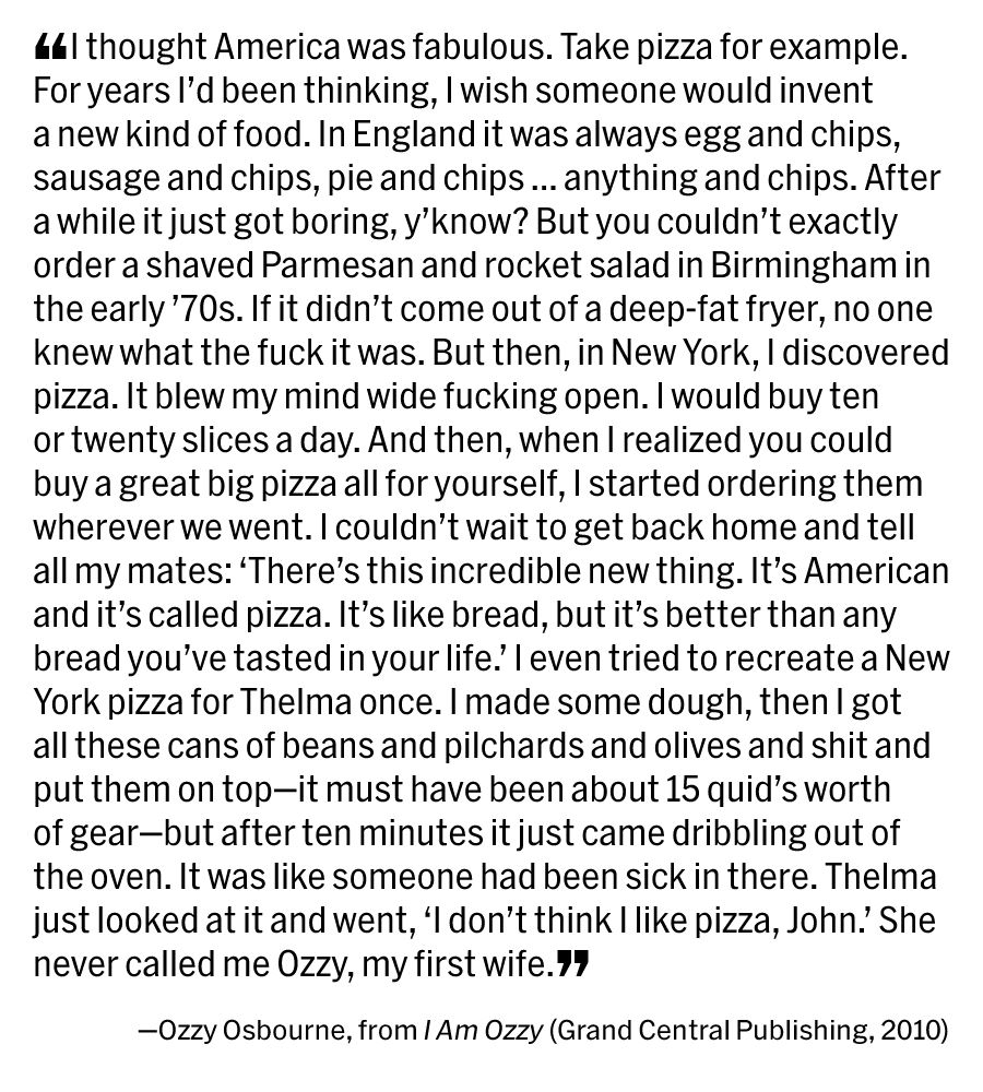 ❝I thought America was fabulous. Take pizza for example. For years I’d been thinking, I wish someone would invent a new kind of food. In England it was always egg and chips, sausage and chips, pie and chips … anything and chips. After a while it just got boring, y’know? But you couldn’t exactly order a shaved Parmesan and rocket salad in Birmingham in the early ’70s. If it didn’t come out of a deep-fat fryer, no one knew what the fuck it was. But then, in New York, I discovered pizza. It blew my mind wide fucking open. I would buy ten or twenty slices a day. And then, when I realized you could buy a great big pizza all for yourself, I started ordering them wherever we went. I couldn’t wait to get back home and tell all my mates: ‘There’s this incredible new thing. It’s American and it’s called pizza. It’s like bread, but it’s better than any bread you’ve tasted in your life.’ I even tried to recreate a New York pizza for Thelma once. I made some dough, then I got all these cans of beans and pilchards and olives and shit and put them on top—it must have been about 15 quid’s worth of gear—but after ten minutes it just came dribbling out of the oven. It was like someone had been sick in there. Thelma just looked at it and went, ‘I don’t think I like pizza, John.’ She never called me Ozzy, my first wife.❞

—Ozzy Osbourne, from ‘I Am Ozzy’ (Grand Central Publishing, 2010)