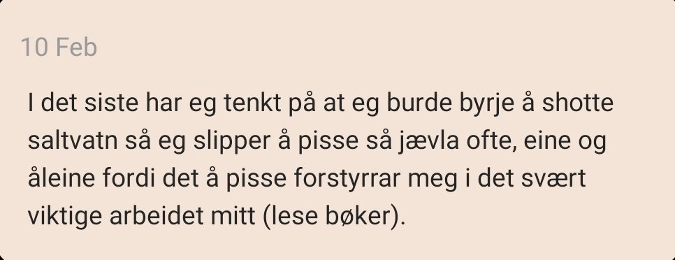 10. februar: I det siste har eg tenkt på at eg burde byrje å shotte saltvatn så eg slipper å pisse så jævla ofte, eine og åleine fordi det å pisse forstyrrar meg i det svært viktige arbeidet mitt (lese bøker).