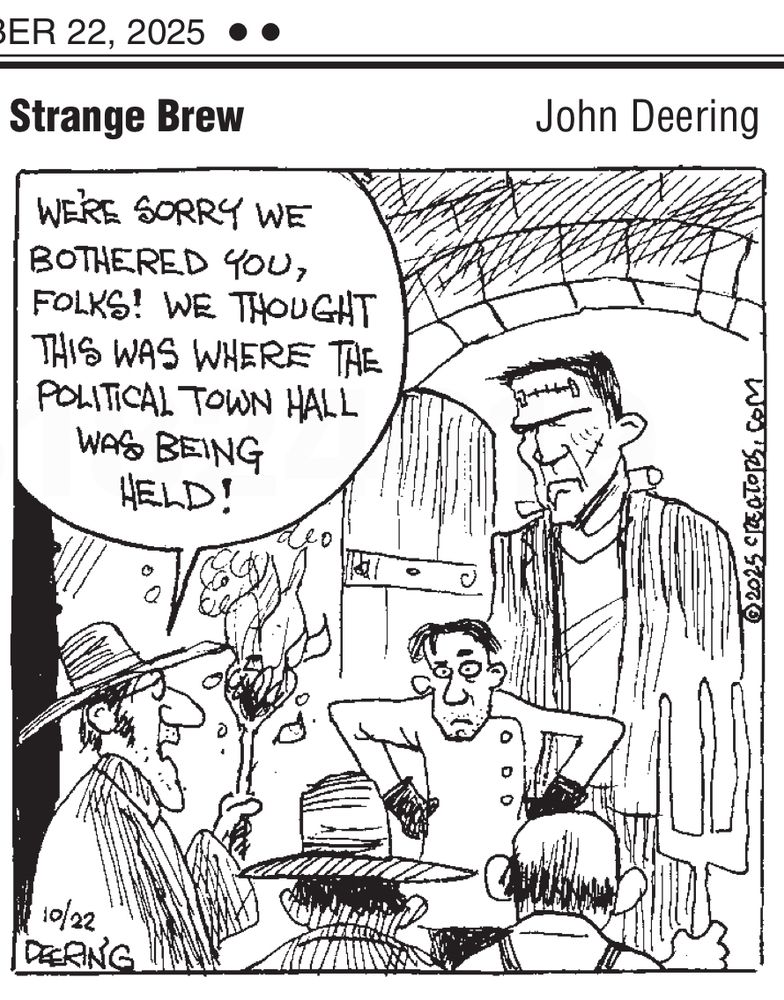“Strange Brew” cartoon by John Deering.

Dr. Frankenstein and his Monster are standing in the open doorway of their castle. Facing them is a mob of people carrying torches.

One member of the mob says, “We’re sorry we bothered you, folks! We thought this was where the political town hall was being held!”
