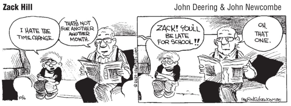 Cartoon “Zack Hill” by John Deering & John Newcombe. Two panels showing a boy (Zack) sitting on a couch next to an old man reading a newspaper (Mr. Belmont).

Panel 1: 
Zack says, “I hate the time change.”

Mr. Belmont says, “That’s not for another month.”

Panel 2:
A shout comes from another room, “ZACK! You’ll be late for school!!”

Mr. Belmont says, “Oh that one.”

