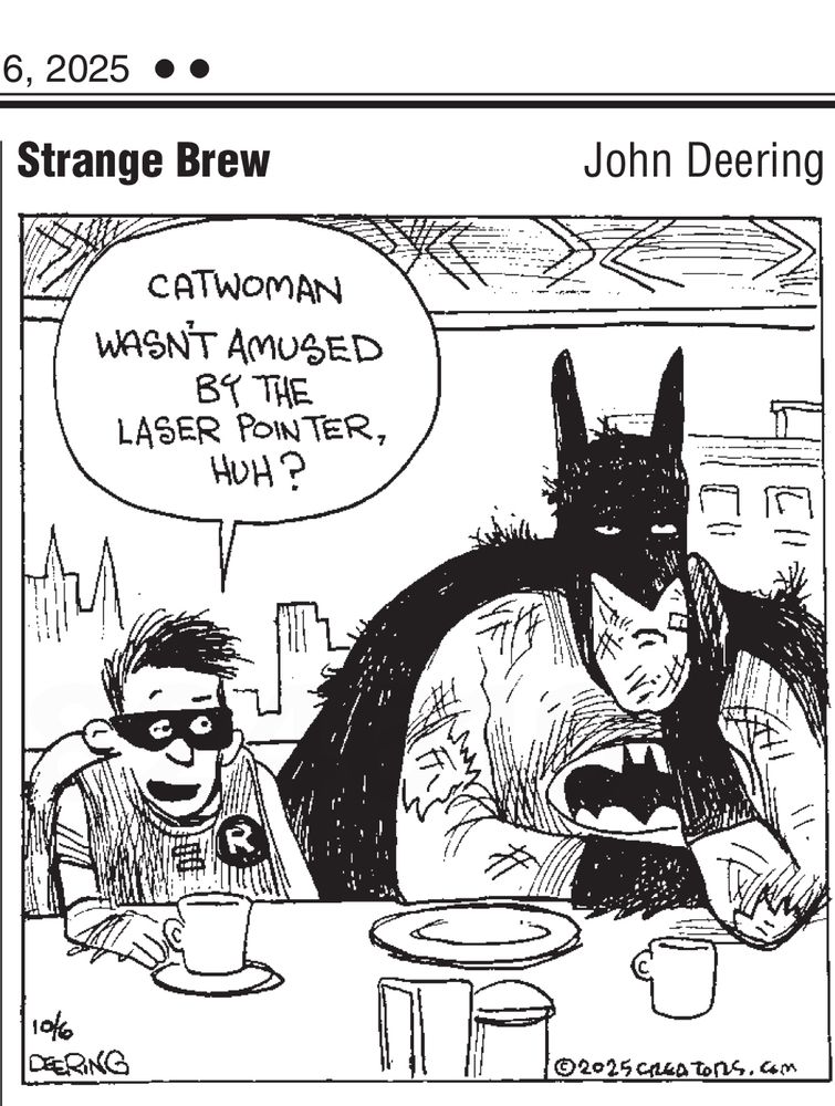 Cartoon “Strange Brew” by John Deering.

A frowning Batman and a smiling Robin are sitting at a counter in a cafe. In the background is a cityscape. Batman is covered in scratches.

Robin says, “Catwoman wasn’t amused by the laser pointer, huh?”