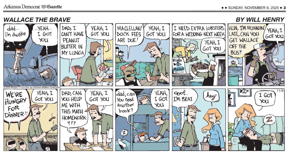 “Wallace The Brave” cartoon by Will Henry.
10 panels:

Panel 1: Nightime in parent’s bedroom. Small boy with bushy eyebrows is standing on top of the dad lying in bed.
Boy1: “Dad…I’m awake”
Dad: “…yeah, I got you”

Panel 2: Dad and older boy (Wallace) are in the kitchen. Dad is making a sandwich.
Wallace: “Dad, can’t have peanut butter in my lunch”
Dad: “yeah, I got you”

Panel 3: Dad is outside standing on a pier next to a man in a ball cap smoking a cigar.
Ball cap man: “MaClellan! Dock fees are due!”
Dad: “yeah, I got you”

Panel 4: Dad is standing on the deck of his boat handing a box of lobsters to woman in the pier. She’s wearing an apron and gloves. A sign says, “Fish Market”.
Woman: “I need extra lobsters for a wedding next week”
Dad: “yeah, I got you”

Panel 5: Dad is at the helm of his boat talking on his cellphone.
Wife: “hun, I’m runnin’ late, can you get Wallace off the bus?”
Dad: “yeah, I got you”

Panel 6: Dad is outside next to the barbecue grill flipping a hotdog with a spatula.
Wallace and little brother: “WE’RE HUNGRY FOR DINNER!”
Dad, ““yeah, I got you”

Panel 7: Wallace is sitting at a desk with pen and paper. Dad is standing beside him.
Wallace: Dad, can you help me with this math homework???”
Dad: “yeah, I got you”

Panel 8: Boys are in their bunkbed in their bedroom. Dad is tucking them in for the night. In the lower righthand corner a seagull is asleep.
Little boy: “dad, can you read another book?”
Dad: “yeah, I got you”

Panel 9:
Dad has left the boys’ bedroom and is closing the door when he meets his wife.
Dad: “ooof...I’m beat”
Wife: “hey”

Panel 10:
Wife is sitting on the couch. Dad is laying on the couch with his head in her lap. He’s asleep.
Wife: “I got you”