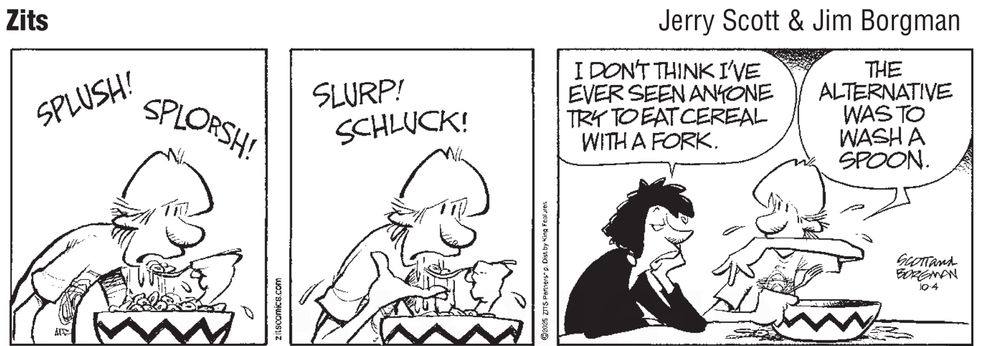 Zits cartoon by Jerry Scott & Jim Borgman. Three panels:

Panel 1: Teenage boy using a utensil to eat cereal from a huge bowl. Liquid is spilling from the utensil. The caption says, “SPUSH! SPLOSH?”

Panel 2: Boy continues eating with even more liquid spilling from the utensil. The caption says, “SLURP! SCHLUCK!”

Panel 3: Boy’s mother enters the scene and says, “I don’t think I’ve ever seen anyone try to eat cereal with a fork.” 

The boy says, “The alternative was to wash a spoon.”