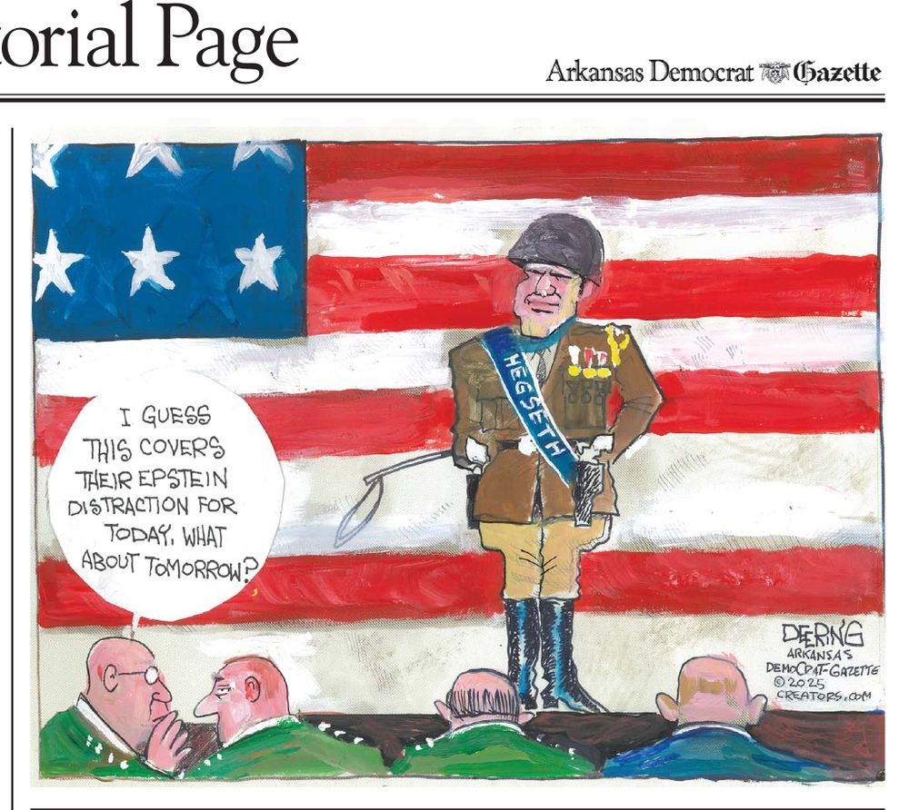 Editorial cartoon by John Deering. 

Pete Hegseth dressed like General Patton standing on a stage giving a speech to a roomful of generals and admirals. The backdrop is an American Flag. 

One general whispers to another general, “I guess this covers their Epstein distraction for today. What about tomorrow.”