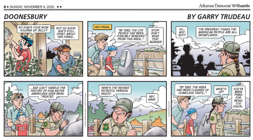 “Doonesbury” cartoon by Garry Trudeau. Six panels.

Panel 1: Two men are working in the marijuana growing greenhouse. Zipper has a beard and mustache and is caucasian. Billy is wearing a handkerchief tied around his head and is Native American.

Zipper: “So how’s your mom holding up, Billy?”
Billy: “Not so good. She’s still upset about her firing…”

Panel 2: A man and a small boy are at an overlook in a national park. They are reading an historical marker describing the area. A caption in the upper left of the panel says “Her Firing”.

Man reads out loud, “By 1882, the Ute People had been forcibly removed from this area…”

Voice from someone off screen, “Stop! Don’t read that marker!”

Panel 3: Silhouettes of the man and boy looking out over the vista. A Native American woman has entered the scene. She has dangly earrings and long single braid and is wearing a park ranger uniform and hot.

Man: “Uh…why not?”
Park Ranger: “The President thinks the American people are all snowflakes…”

Panel 4: The Park Ranger is replacing the sign on the historical marker while the man and boy look on.

Park Ranger: “…and can’t handle the history of how Native Americans have been treated.”

Panel 5: The Park Ranger turns to the visitors and says..”

Here’s the revised patriotic version. Enjoy!”
A voice from off screen: “Hey Nina!”

Panel 6: The man and boy begin reading the new sign as the Park Ranger walks away. 

Man reading: “By 1882, the area had been cleared of homeless tents…”
Nina, the Park Ranger answers the offscreen voice: “What’s up?”
Offscreen Voice: “You’ve been fired. For being too equal.”