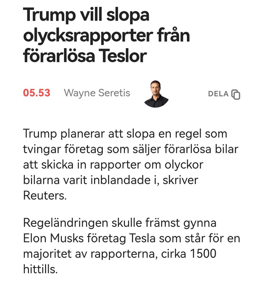 Skärmdump från Aftonbladet. 

Trump vill slopa olycksrapporter från förarlösa Teslor

Trump planerar att slopa en regel som tvingar företag som säljer förarlösa bilar att skicka in rapporter om olyckor bilarna varit inblandade i, skriver Reuters.

Regeländringen skulle främst gynna Elon Musks företag Tesla som står för en majoritet av rapporterna, cirka 1500 hittills.