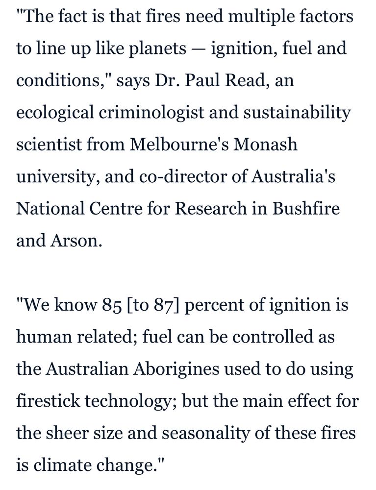 “The fact is that fires need multiple factors to line up like planets — ignition, fuel and conditions," says Dr. Paul Read, an ecological criminologist and sustainability scientist from Melbourne's Monash university, and co-director of Australia's National Centre for Research in Bushfire and Arson. 
"We know 85 [to 87] percent of ignition is human related; fuel can be controlled as the Australian Aborigines used to do using firestick technology; but the main effect for the sheer size and seasonality of these fires is climate change."