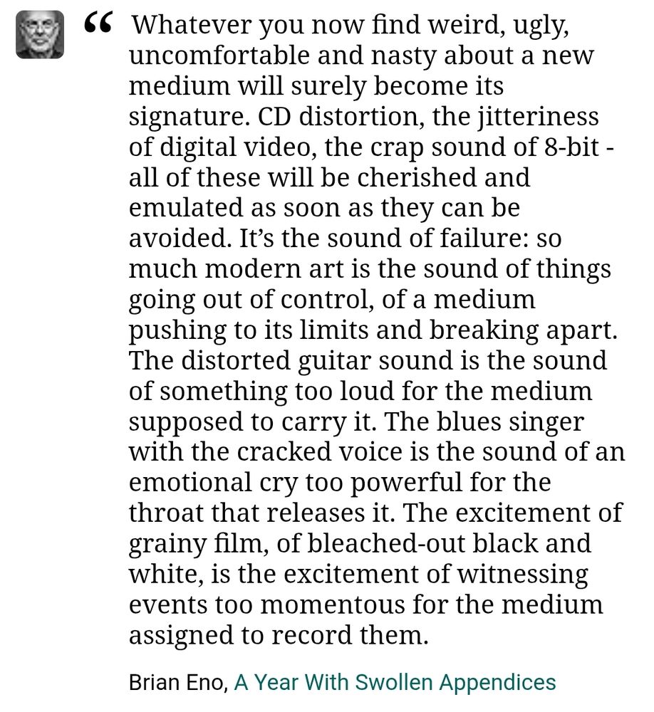 Whatever you now find weird, ugly, uncomfortable and nasty about a new medium will surely become its signature. CD distortion, the jitteriness of digital video, the crap sound of 8-bit - all of these will be cherished and emulated as soon as they can be avoided. It’s the sound of failure: so much modern art is the sound of things going out of control, of a medium pushing to its limits and breaking apart. The distorted guitar sound is the sound of something too loud for the medium supposed to carry it. The blues singer with the cracked voice is the sound of an emotional cry too powerful for the throat that releases it. The excitement of grainy film, of bleached-out black and white, is the excitement of witnessing events too momentous for the medium assigned to record them.

Brian Eno, A Year With Swollen Appendices