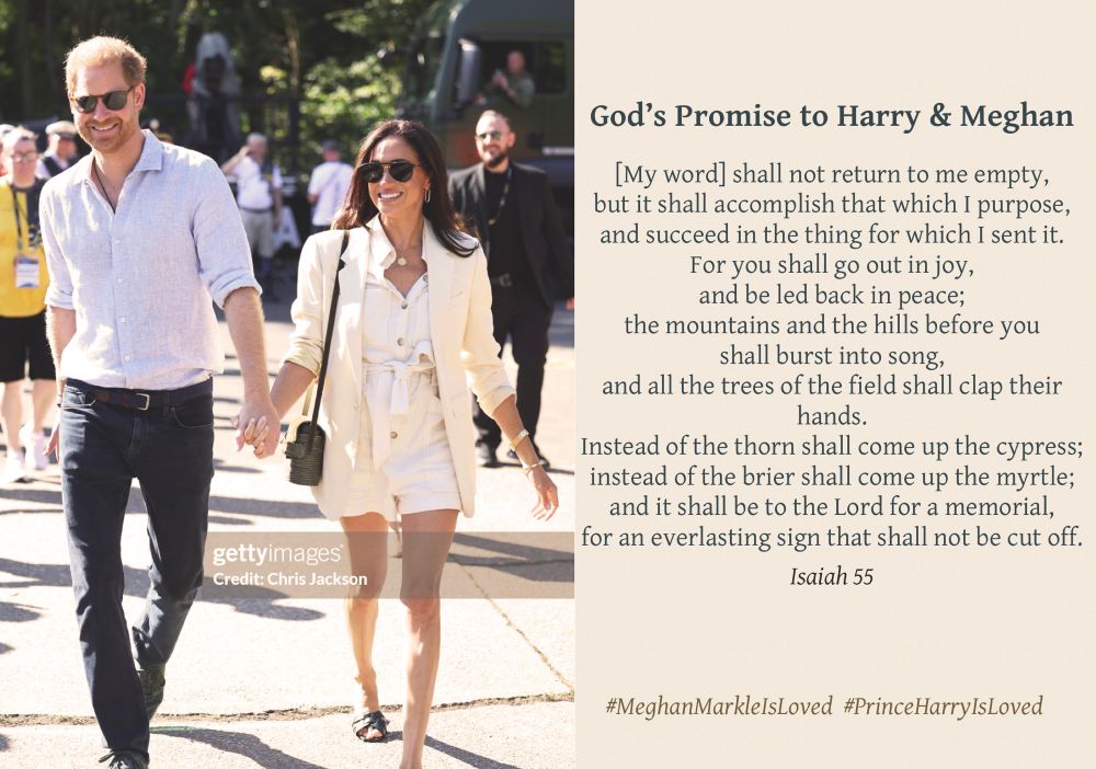 Picture of Meghan & Harry walking, holding hands and laughing, titled ‘God’s promise to Harry & Meghan, with the words from Isaiah 55

[My word] shall not return to me empty, but it shall accomplish that which I purpose, and succeed in the thing for which I sent it.
For you shall go out in joy, and be led back in peace; the mountains and the hills before you shall burst into song, and all the trees of the field shall clap their hands.
Instead of the thorn shall come up the cypress; instead of the brier shall come up the myrtle; and it shall be to the Lord for a memorial, for an everlasting sign that shall not be cut off.