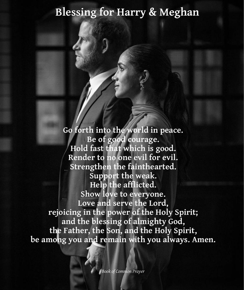 B&W pic of Harry & Meghan from the side, holding hands & looking forward, titled Blessing for Harry & Meghan, with the words: 

Go forth into the world in peace. Be of good courage. Hold fast that which is good. Render to no one evil for evil. Strengthen the fainthearted. Support the weak. Help the afflicted. Show love to everyone. Love and serve the Lord, rejoicing in the power of the Holy Spirit; and the blessing of almighty God, the Father, the Son, and the Holy Spirit, be among you and remain with you always. Amen.

Book of Common Prayer