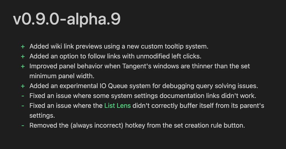 v0.9.0-alpha.9
+ Added wiki link previews using a new custom tooltip system.
+ Added an option to follow links with unmodified left clicks.
+ Improved panel behavior when Tangent's windows are thinner than the set
minimum panel width.
+ Added an experimental IO Queue system for debugging query solving issues.
- Fixed an issue where some system settings documentation links didn't work.
- Fixed an issue where the List Lens didn't correctly buffer itself from its parent's
settings.
- Removed the (always incorrect) hotkey from the set creation rule button.
