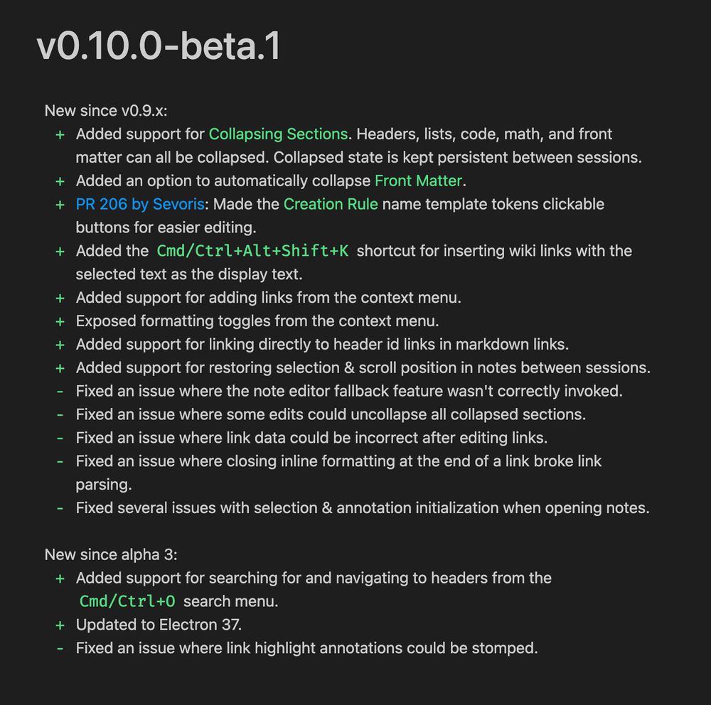 vO.10.0-beta.1
New since v0.9.x:
+ Added support for Collapsing Sections. Headers, lists, code, math, and front
matter can all be collapsed. Collapsed state is kept persistent between sessions.
+ Added an option to automatically collapse Front Matter.
+ PR 206 by Sevoris: Made the Creation Rule name template tokens clickable
buttons for easier editing.
+ Added the Cd/Ctrl+Alt+Shift+K shortcut for inserting wiki links with the
selected text as the display text.
+ Added support for adding links from the context menu.
+ Exposed formatting toggles from the context menu.
+ Added support for linking directly to header id links in markdown links.
+ Added support for restoring selection & scroll position in notes between sessions.
- Fixed an issue where the note editor fallback feature wasn't correctly invoked.
- Fixed an issue where some edits could uncollapse all collapsed sections.
- Fixed an issue where link data could be incorrect after editing links.
- Fixed an issue where closing inline formatting at the end of a link broke link
parsing.
- Fixed several issues with selection & annotation initialization when opening notes.
New since alpha 3:
+ Added support for searching for and navigating to headers from the
Cmd/Ctrl+0 search menu.
+ Updated to Electron 37.
- Fixed an issue where link highlight annotations could be stomped.