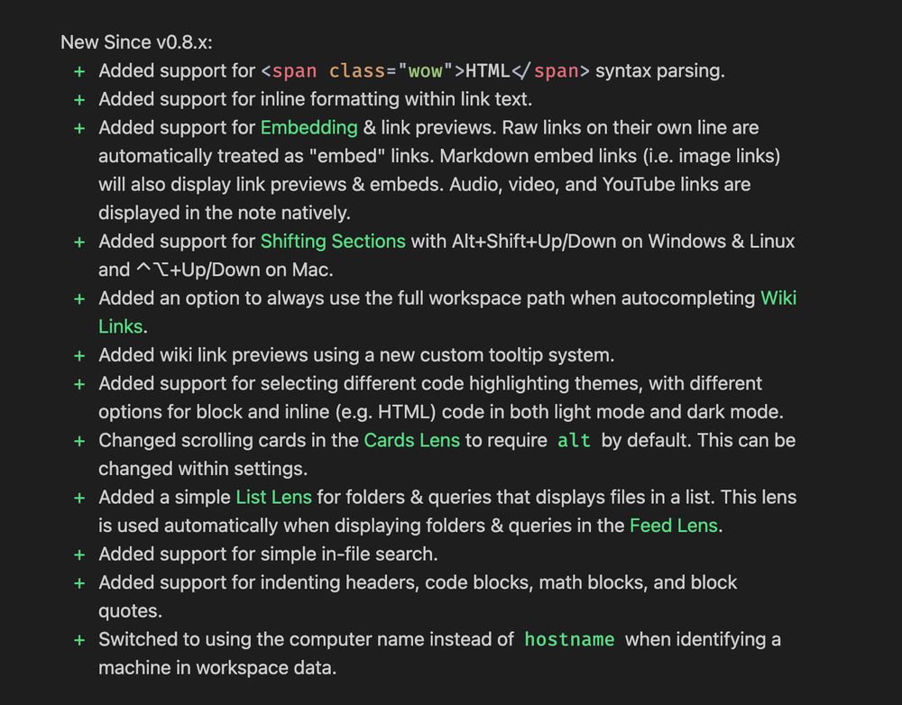 New Since vO.8.x:
+ Added support for < span class="wow" >HTML</ span> syntax parsing.
+ Added support for inline formatting within link text.
+ Added support for Embedding & link previews. Raw links on their own line are
automatically treated as "embed" links. Markdown embed links (i.e. image links)
will also display link previews & embeds. Audio, video, and YouTube links are
displayed in the note natively.
+ Added support for Shifting Sections with Alt+Shift+Up/Down on Windows & Linux
and ^ T+Up/Down on Mac.
+ Added an option to always use the full workspace path when autocompleting Wiki
Links.
+ Added wiki link previews using a new custom tooltip system.
+ Added support for selecting different code highlighting themes, with different
options for block and inline (e.g. HTML) code in both light mode and dark mode.
+ Changed scrolling cards in the Cards Lens to require alt by default. This can be
changed within settings.
+ Added a simple List Lens for folders & queries that displays files in a list. This lens
is used automatically when displaying folders & queries in the Feed Lens.
+ Added support for simple in-file search.
+ Added support for indenting headers, code blocks, math blocks, and block
quotes.
+ Switched to using the computer name instead of hostname when identifying a
machine in workspace data.