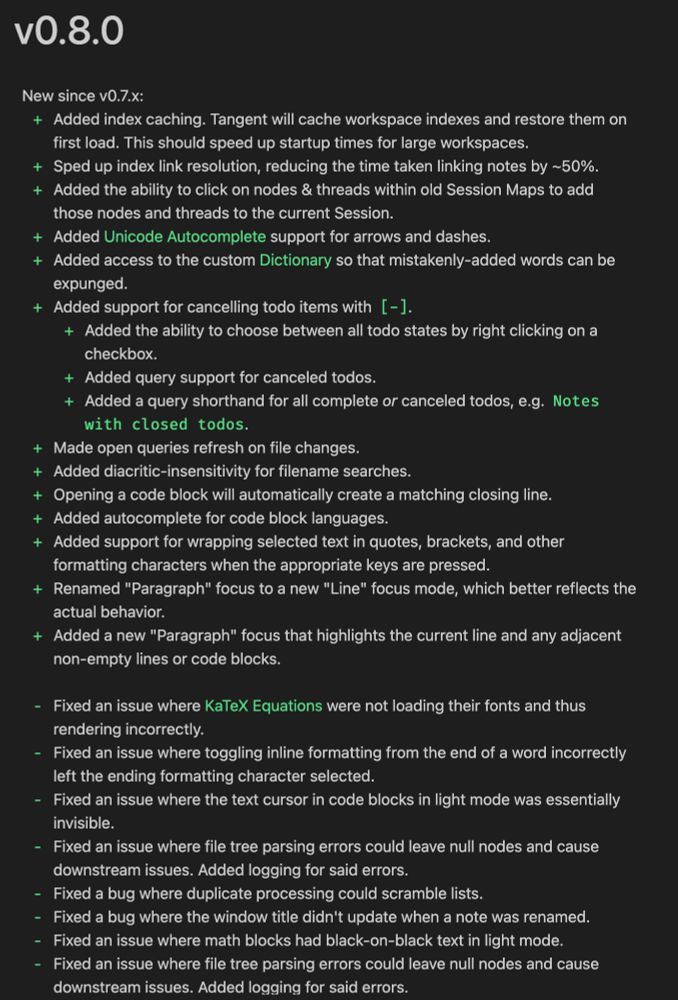 New since v0.7.x:
+ Added index caching. Tangent will cache workspace indexes and restore them on first load. This should speed up startup times for large workspaces.
+ Sped up index link resolution, reducing the time taken linking notes by ~50%.
+ Added the ability to click on nodes & threads within old Session Maps to add those nodes and threads to the current Session.
+ Added [[Unicode Autocomplete]] support for arrows and dashes.
+ Added access to the custom [[Dictionary]] so that mistakenly-added words can be expunged.
+ Added support for cancelling todo items with `[-]`.
	+ Added the ability to choose between all todo states by right clicking on a checkbox.
	+ Added query support for canceled todos.
	+ Added a query shorthand for all complete _or_ canceled todos, e.g. `Notes with closed todos`.
+ Made open queries refresh on file changes.
+ Added diacritic-insensitivity for filename searches.
+ Opening a code block will automatically create a matching closing line.
+ Added autoco