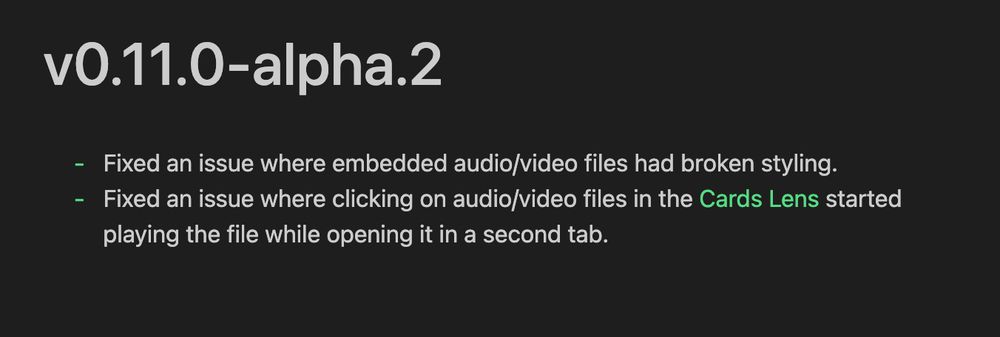 v0.11.0-alpha.2
- Fixed an issue where embedded audio/video files had broken styling.
- Fixed an issue where clicking on audio/video files in the Cards Lens started
playing the file while opening it in a second tab.