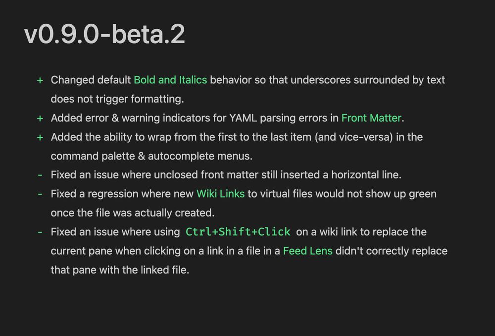vO.9.0-beta.2
+ Changed default Bold and Italics behavior so that underscores surrounded by text
does not trigger formatting.
+ Added error & warning indicators for YAML parsing errors in Front Matter.
+ Added the ability to wrap from the first to the last item (and vice-versa) in the
command palette & autocomplete menus.
- Fixed an issue where unclosed front matter still inserted a horizontal line.
- Fixed a regression where new Wiki Links to virtual files would not show up green
once the file was actually created.
- Fixed an issue where using Ctrl+Shift+Click on a wiki link to replace the
current pane when clicking on a link in a file in a Feed Lens didn't correctly replace
that pane with the linked file.