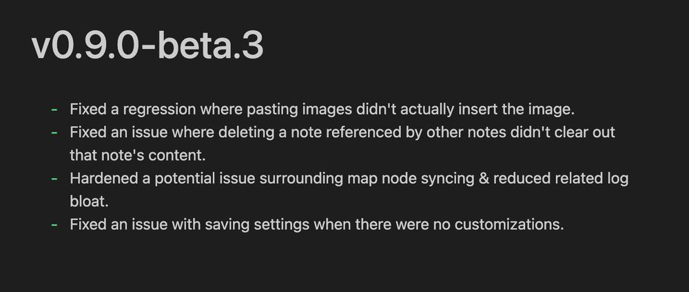 v0.9.0-beta.3
- Fixed a regression where pasting images didn't actually insert the image.
- Fixed an issue where deleting a note referenced by other notes didn't clear out
that note's content.
- Hardened a potential issue surrounding map node syncing & reduced related log
bloat.
- Fixed an issue with saving settings when there were no customizations.