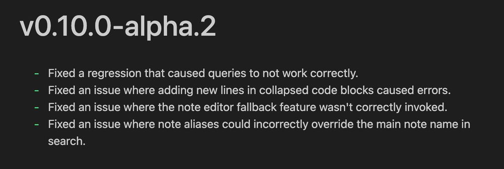 vO.10.0-alpha.2
- Fixed a regression that caused queries to not work correctly.
- Fixed an issue where adding new lines in collapsed code blocks caused errors.
- Fixed an issue where the note editor fallback feature wasn't correctly invoked.
- Fixed an issue where note aliases could incorrectly override the main note name in
search.