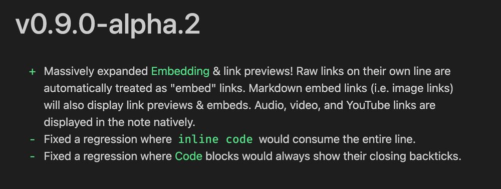 + Massively expanded [[Embedding]] & link previews! Raw links on their own line are automatically treated as "embed" links. Markdown embed links (i.e. image links) will also display link previews & embeds. Audio, video, and YouTube links are displayed in the note natively.
- Fixed a regression where `inline code` would consume the entire line.
- Fixed a regression where [[Code]] blocks would always show their closing backticks.