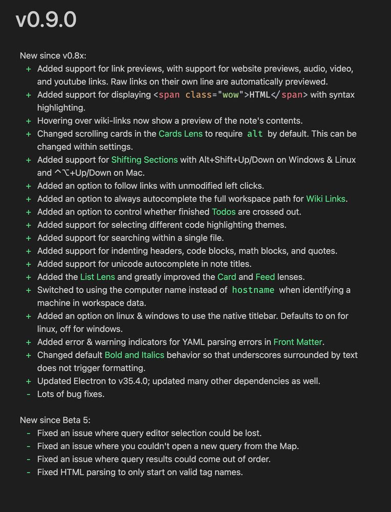 v0.9.0
New since v0.8x:
+ Added support for link previews, with support for website previews, audio, video,
and youtube links. Raw links on their own line are automatically previewed.
+ Added support for displaying ‹span class="wow" >HTML</ span> with syntax
highlighting.
+ Hovering over wiki-links now show a preview of the note's contents.
+ Changed scrolling cards in the Cards Lens to require alt by default. This can be
changed within settings.
+ Added support for Shifting Sections with Alt+Shift+Up/Down on Windows & Linux
and ^T+Up/Down on Mac.
+ Added an option to follow links with unmodified left clicks.
+ Added an option to always autocomplete the full workspace path for Wiki Links.
+ Added an option to control whether finished Todos are crossed out.
+ Added support for selecting different code highlighting themes.
+ Added support for searching within a single file.
+ Added support for indenting headers, code blocks, math blocks, and quotes.
+ Added support for unicode autocomplete in note titles.
+ Added the List Lens and greatly improved the Card and Feed lenses.
+ Switched to using the computer name instead of hostname when identifying a
machine in workspace data.
+ Added an option on linux & windows to use the native titlebar. Defaults to on for
linux, off for windows.
+ Added error & warning indicators for YAML parsing errors in Front Matter.
+ Changed default Bold and Italics behavior so that underscores surrounded by text
does not trigger formatting.
+ Updated Electron to v35.4.0; updated many other dependencies as well.
- Lots of bug fixes.
New since Beta 5:
- Fixed an issue where query editor selection could be lost.
- Fixed an issue where you couldn't open a new query from the Map.
- Fixed an issue where query results could come out of order.
- Fixed HTML parsing to only start on valid tag names.