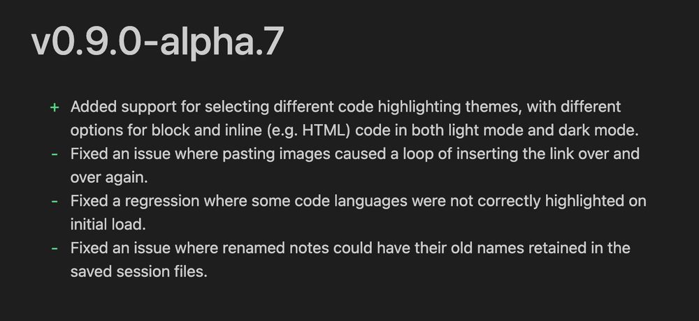 + Added support for selecting different code highlighting themes, with different options for block and inline (e.g. HTML) code in both light mode and dark mode.
- Fixed an issue where pasting images caused a loop of inserting the link over and over again.
- Fixed a regression where some code languages were not correctly highlighted on initial load.
- Fixed an issue where renamed notes could have their old names retained in the saved session files.