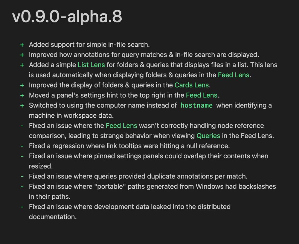 v0.9.0-alpha.8
+ Added support for simple in-file search.
+ Improved how annotations for query matches & in-file search are displayed.
+ Added a simple List Lens for folders & queries that displays files in a list. This lens
is used automatically when displaying folders & queries in the Feed Lens.
+ Improved the display of folders & queries in the Cards Lens.
+ Moved a panel's settings hint to the top right in the Feed Lens.
+ Switched to using the computer name instead of hostname when identifying a
machine in workspace data.
- Fixed an issue where the Feed Lens wasn't correctly handling node reference
comparison, leading to strange behavior when viewing Queries in the Feed Lens.
- Fixed a regression where link tooltips were hitting a null reference.
- Fixed an issue where pinned settings panels could overlap their contents when
resized.
- Fixed an issue where queries provided duplicate annotations per match.
- Fixed an issue where "portable" paths generated from Windows had backslashes
in their paths.
- Fixed an issue where development data leaked into the distributed
documentation.