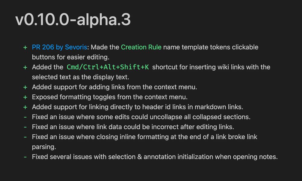 v0.10.0-alpha.3
+ PR 206 by Sevoris: Made the Creation Rule name template tokens clickable
buttons for easier editing.
+ Added the Cd/Ctrl+Alt+Shift+K shortcut for inserting wiki links with the
selected text as the display text.
+ Added support for adding links from the context menu.
+ Exposed formatting toggles from the context menu.
+ Added support for linking directly to header id links in markdown links.
- Fixed an issue where some edits could uncollapse all collapsed sections.
- Fixed an issue where link data could be incorrect after editing links.
- Fixed an issue where closing inline formatting at the end of a link broke link
parsing.
- Fixed several issues with selection & annotation initialization when opening notes.