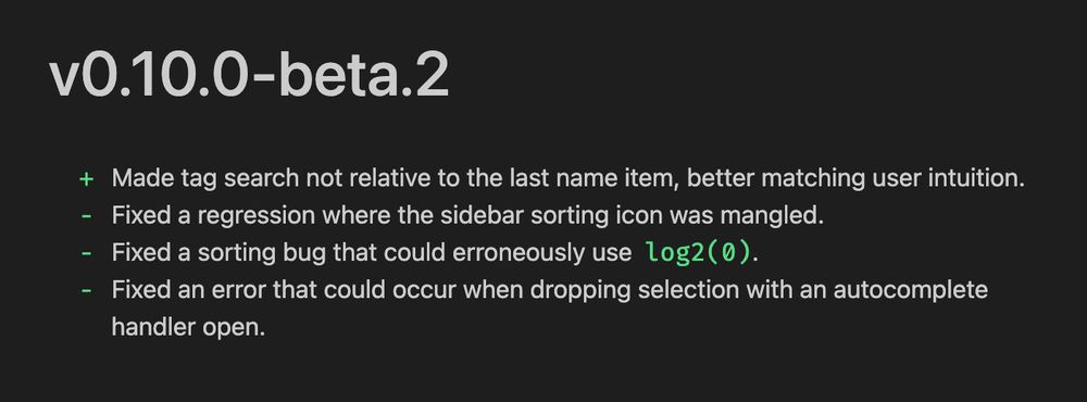 v0.10.0-beta.2
+ Made tag search not relative to the last name item, better matching user intuition.
- Fixed a regression where the sidebar sorting icon was mangled.
- Fixed a sorting bug that could erroneously use log2(0).
- Fixed an error that could occur when dropping selection with an autocomplete
handler open.