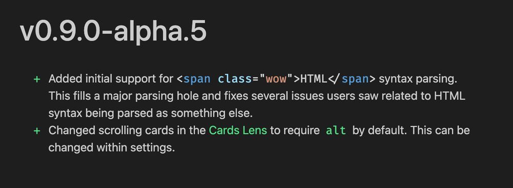 + Added initial support for <span class="wow">HTML</span> syntax parsing. This fills a major parsing hole and fixes several issues users saw related to HTML syntax being parsed as something else.
+ Changed scrolling cards in the [[Cards Lens]] to require `alt` by default. This can be changed within settings.