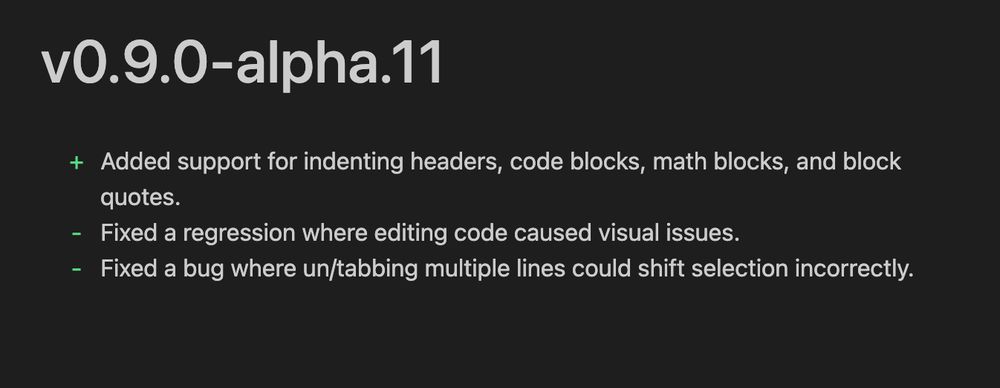 v0.9.0-alpha.11
+ Added support for indenting headers, code blocks, math blocks, and block
quotes.
- Fixed a regression where editing code caused visual issues.
- Fixed a bug where un/tabbing multiple lines could shift selection incorrectly.
