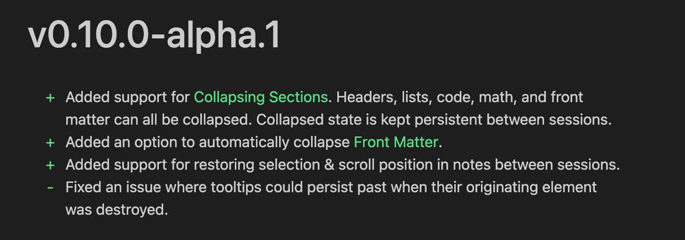 vO.10.0-alpha.1
+ Added support for Collapsing Sections. Headers, lists, code, math, and front
matter can all be collapsed. Collapsed state is kept persistent between sessions.
+ Added an option to automatically collapse Front Matter.
+ Added support for restoring selection & scroll position in notes between sessions.
- Fixed an issue where tooltips could persist past when their originating element
was destroyed.