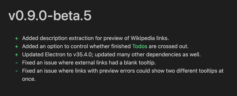 v0.9.0-beta.5
+ Added description extraction for preview of Wikipedia links.
+ Added an option to control whether finished Todos are crossed out.
+ Updated Electron to v35.4.0; updated many other dependencies as well.
- Fixed an issue where external links had a blank tooltip.
- Fixed an issue where links with preview errors could show two different tooltips at
once.