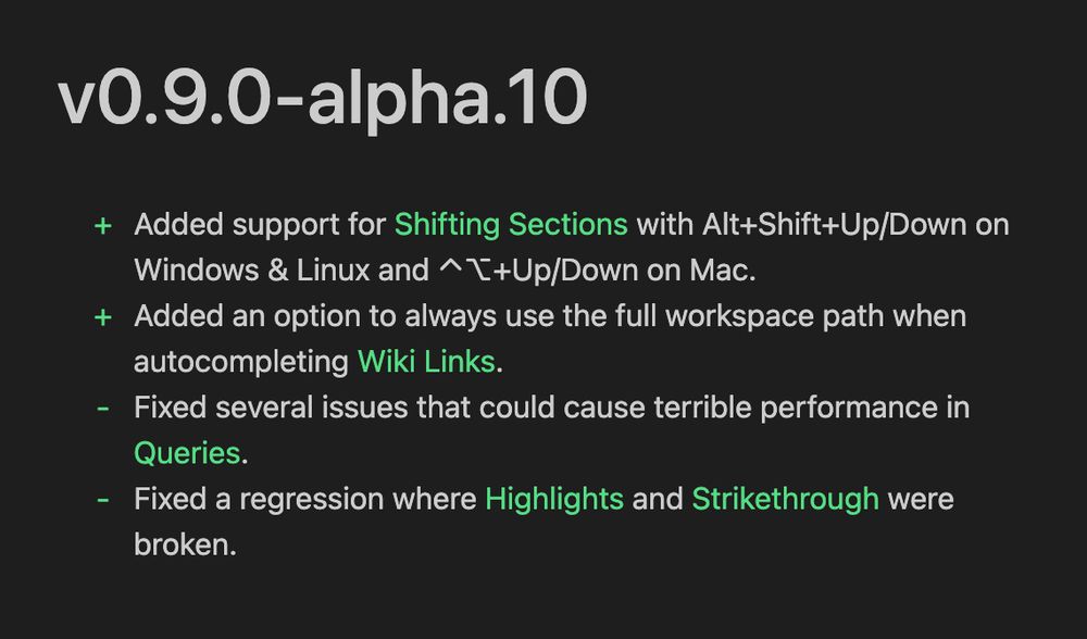 v0.9.0-alpha.10
+ Added support for Shifting Sections with Alt+Shift+Up/Down on
Windows & Linux and ⌃⌥+Up/Down on Mac.
+ Added an option to always use the full workspace path when
autocompleting Wiki Links.
- Fixed several issues that could cause terrible performance in
Queries.
- Fixed a regression where Highlights and Strikethrough were
broken.